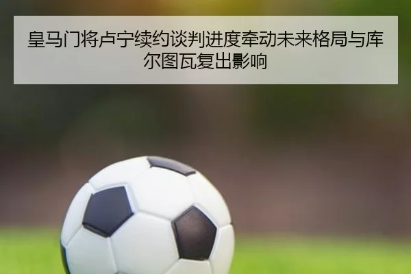 皇马门将卢宁续约谈判进度牵动未来格局与库尔图瓦复出影响