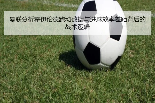 曼联分析霍伊伦德跑动数据与进球效率差距背后的战术逻辑