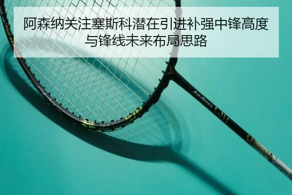 阿森纳关注塞斯科潜在引进补强中锋高度与锋线未来布局思路