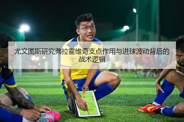 尤文图斯研究弗拉霍维奇支点作用与进球波动背后的战术逻辑