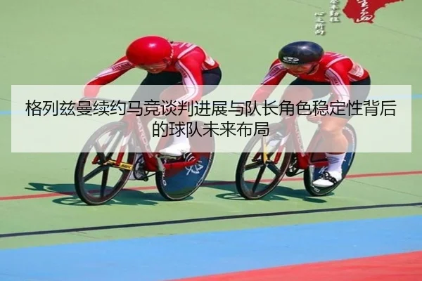 格列兹曼续约马竞谈判进展与队长角色稳定性背后的球队未来布局