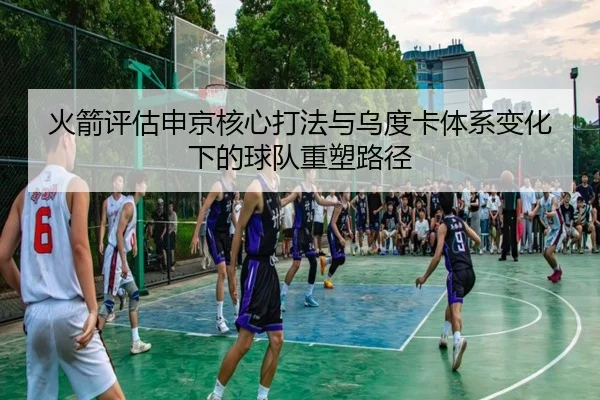 火箭评估申京核心打法与乌度卡体系变化下的球队重塑路径