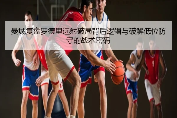 曼城复盘罗德里远射破局背后逻辑与破解低位防守的战术密码