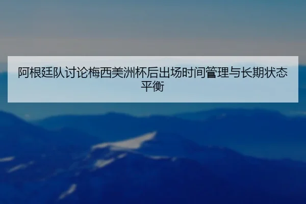 阿根廷队讨论梅西美洲杯后出场时间管理与长期状态平衡