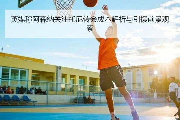 英媒称阿森纳关注托尼转会成本解析与引援前景观察