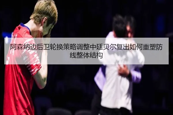阿森纳边后卫轮换策略调整中廷贝尔复出如何重塑防线整体结构