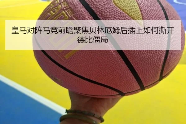 皇马对阵马竞前瞻聚焦贝林厄姆后插上如何撕开德比僵局