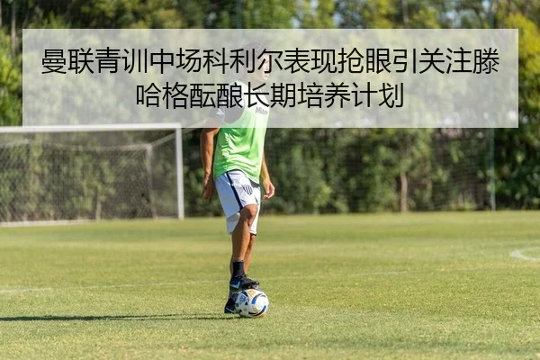 曼联青训中场科利尔表现抢眼引关注滕哈格酝酿长期培养计划