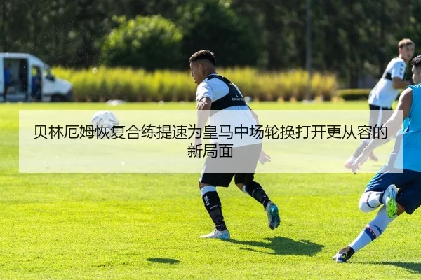 贝林厄姆恢复合练提速为皇马中场轮换打开更从容的新局面